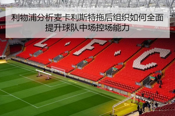 利物浦分析麦卡利斯特拖后组织如何全面提升球队中场控场能力