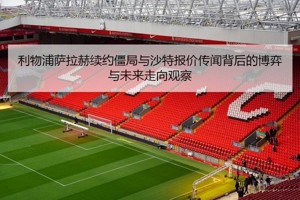利物浦萨拉赫续约僵局与沙特报价传闻背后的博弈与未来走向观察 - kaiyun